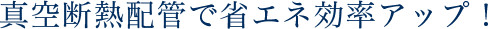 真空断熱配管で省エネ効率アップ!